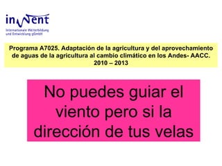 No puedes guiar el viento pero si la dirección de tus velas Programa A7025. Adaptación de la agricultura y del aprovechamiento de aguas de la agricultura al cambio climático en los Andes- AACC. 2010 – 2013 