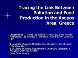 Tracing the Link Between Pollution and Food Production in the Asopos Area, Greece Chrysostomos G. Kirkillis [a], Ioannis N. Pasias [b], Sofia Miniadis-Meimaroglou [a], Nikolaos S. Thomaidis [b] and Ioannis Zabetakis [a]*  a  University of Athens, Department of Chemistry, Food Chemistry Laboratory, Greece. b  University of Athens, Department of Chemistry, Laboratory of Analytical Chemistry, Greece. izabet@chem.uoa.gr  