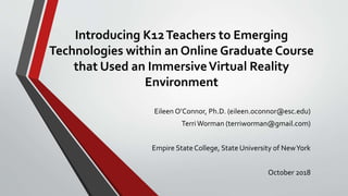 Introducing K12Teachers to Emerging
Technologies within an Online Graduate Course
that Used an ImmersiveVirtual Reality
Environment
Eileen O’Connor, Ph.D. (eileen.oconnor@esc.edu)
TerriWorman (terriworman@gmail.com)
Empire State College, State University of NewYork
October 2018
 