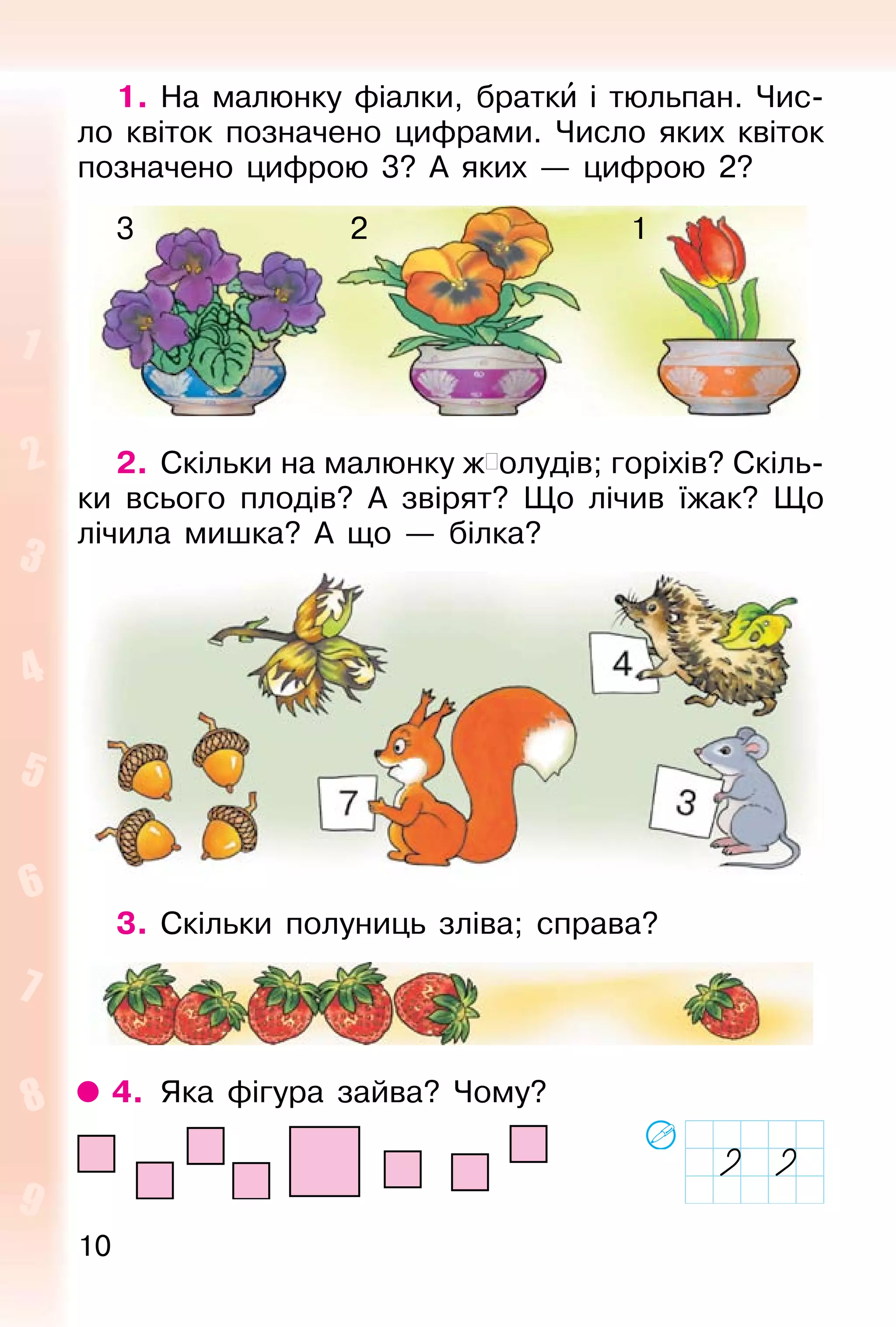 10
1. На малюнку фіалки, братки і тюльпан. Чис-
ло квіток позначено цифрами. Число яких квіток
позначено цифрою 3? А яких — цифрою 2?
2. Скільки на малюнку ж�олудів; горіхів? Скіль-
ки всього плодів? А звірят? Що лічив їжак? Що
лічила мишка? А що — білка?
3. Скільки полуниць зліва; справа?
4. Яка фігура зайва? Чому?
123
 