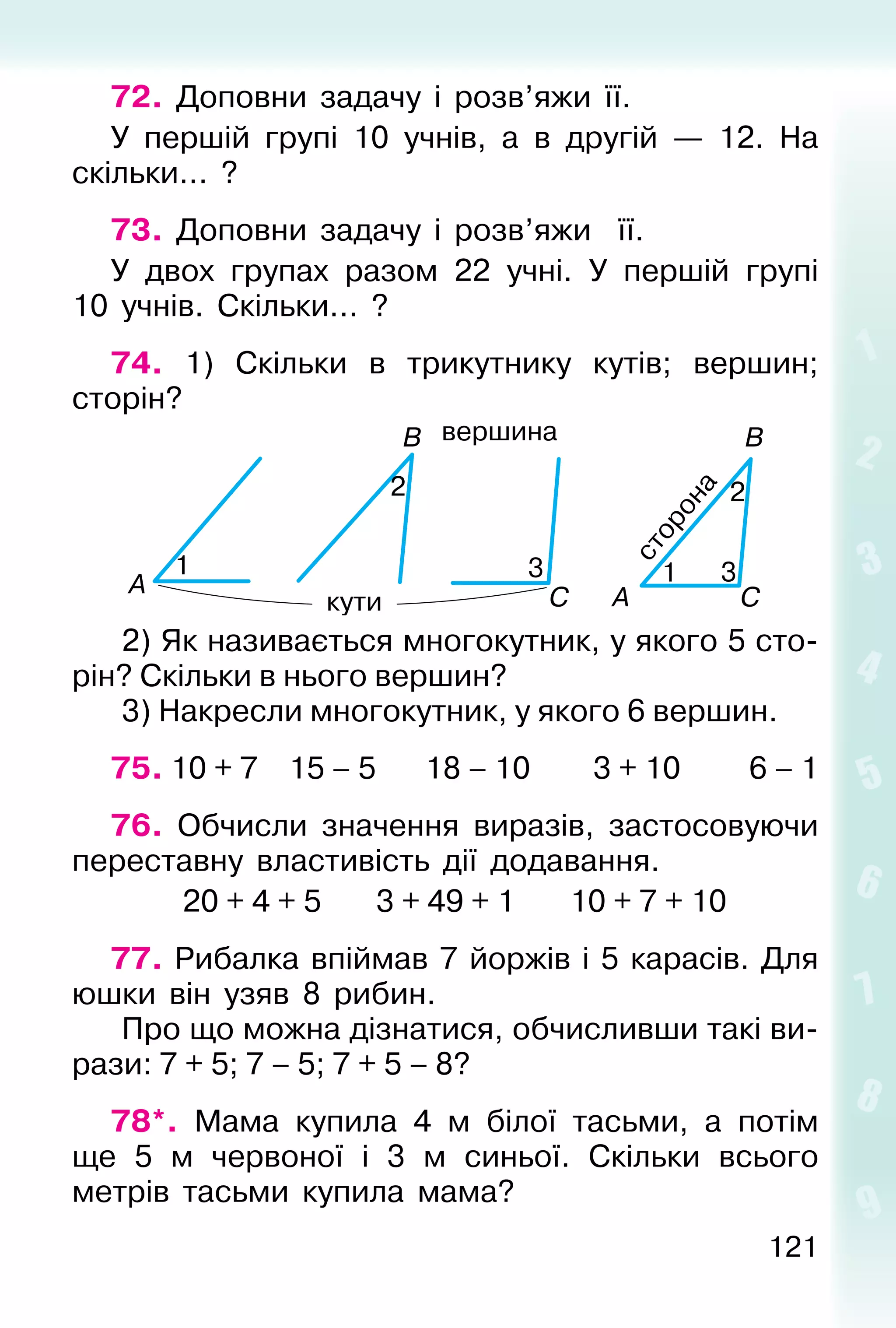 121
72. Доповни задачу і розв’яжи її.
У першій групі 10 учнів, а в другій — 12. На
скільки... ?
73. Доповни задачу і розв’яжи її.
У двох групах разом 22 учні. У першій групі
10 учнів. Скільки... ?
74. 1) Скільки в трикутнику кутів; вершин;
сторін?
2) Як називається многокутник, у якого 5 сто-
рін? Скільки в нього вершин?
3) Накресли многокутник, у якого 6 вершин.
75. 10 + 7 15 – 5 18 – 10 3 + 10 6 – 1
76. Обчисли значення виразів, застосовуючи
переставну властивість дії додавання.
20 + 4 + 5 3 + 49 + 1 10 + 7 + 10
77. Рибалка впіймав 7 йоржів і 5 карасів. Для
юшки він узяв 8 рибин.
Про що можна дізнатися, обчисливши такі ви-
рази: 7 + 5; 7 – 5; 7 + 5 – 8?
78*. Мама купила 4 м білої тасьми, а потім
ще 5 м червоної і 3 м синьої. Скільки всього
метрів тасьми купила мама?
 