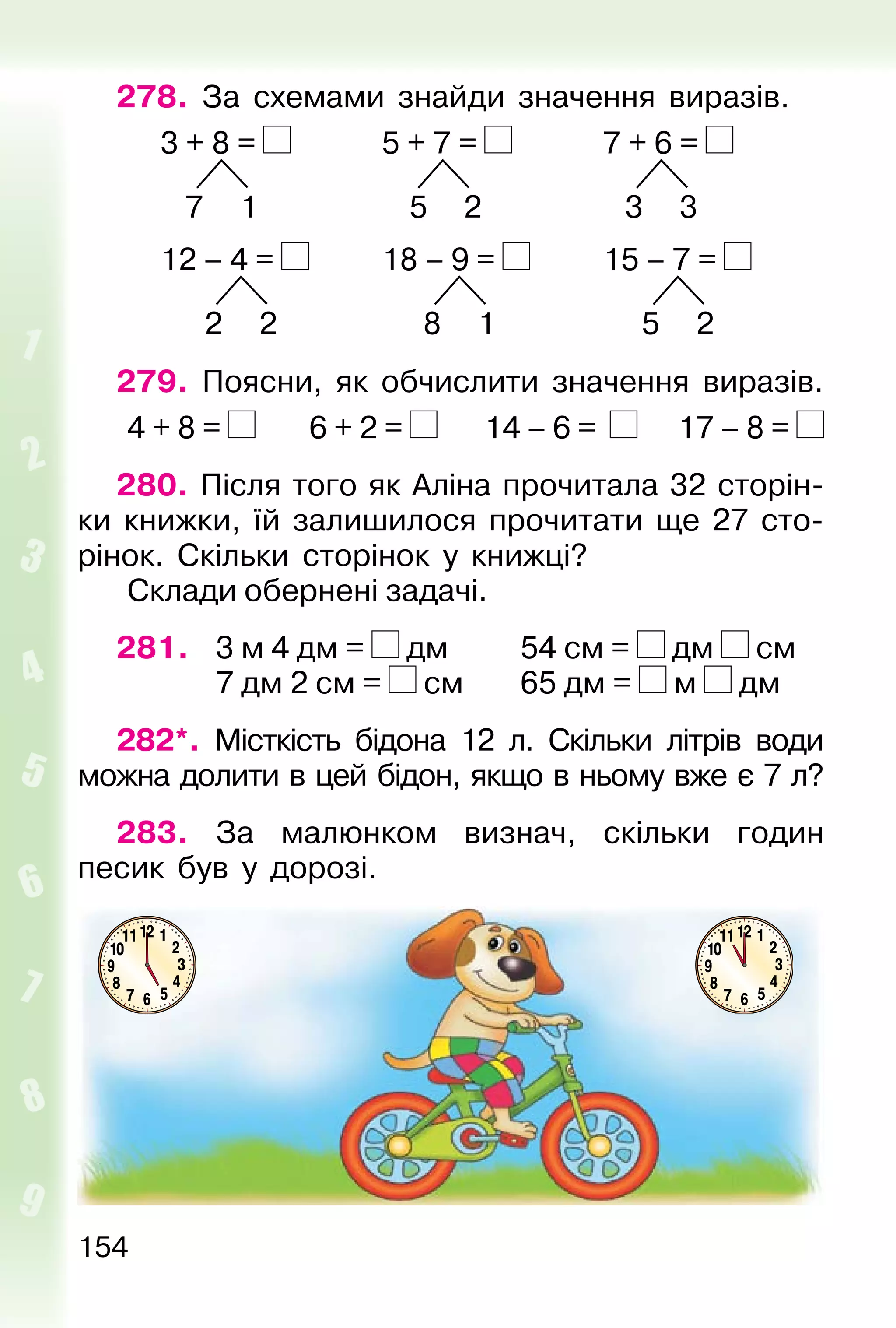154
278. За схемами знайди значення виразів.
3 + 8 = 5 + 7 = 7 + 6 =
7 1 5 2 3 3
12 – 4 = 18 – 9 = 15 – 7 =
2 2 8 1 5 2
279. Поясни, як обчислити значення виразів.
4 + 8 = 6 + 2 = 14 – 6 = 17 – 8 =
280. Після того як Аліна прочитала 32 сторін-
ки книжки, їй залишилося прочитати ще 27 сто-
рінок. Скільки сторінок у книжці?
Склади обернені задачі.
281. 3 м 4 дм = дм 54 см = дм см
7 дм 2 см = см 65 дм = м дм
282*. Місткість бідона 12 л. Скільки літрів води
можна долити в цей бідон, якщо в ньому вже є 7 л?
283. За малюнком визнач, скільки годин
песик був у дорозі.
 