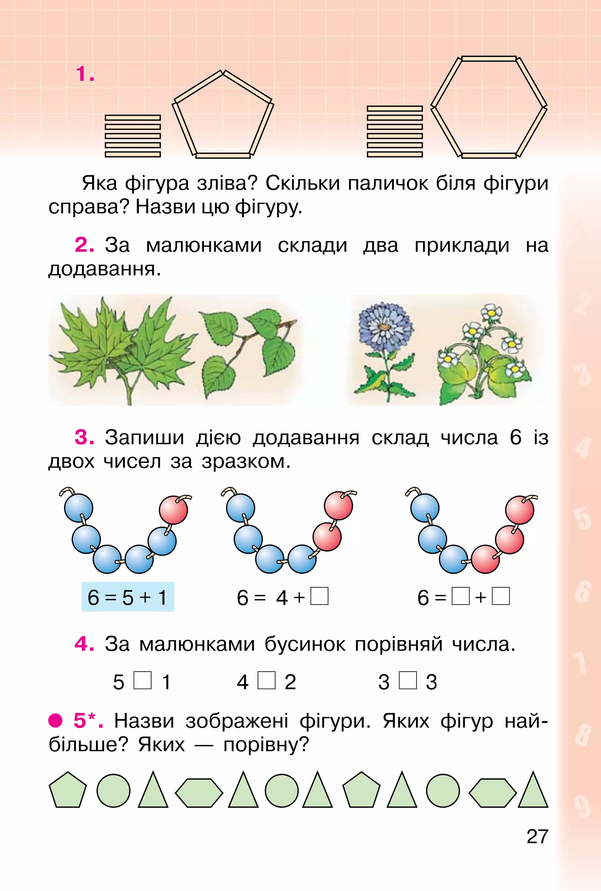 27
1.
Яка фігура зліва? Скільки паличок біля фігури
справа? Назви цю фігуру.
2. За малюнками склади два приклади на
додавання.
3. Запиши дією додавання склад числа 6 із
двох чисел за зразком.
6 = 5 + 1 6 = 4 + 6 = +
4. За малюнками бусинок порівняй числа.
5 1 4 2 3 3
5*. Назви зображені фігури. Яких фігур най-
більше? Яких — порівну?
 