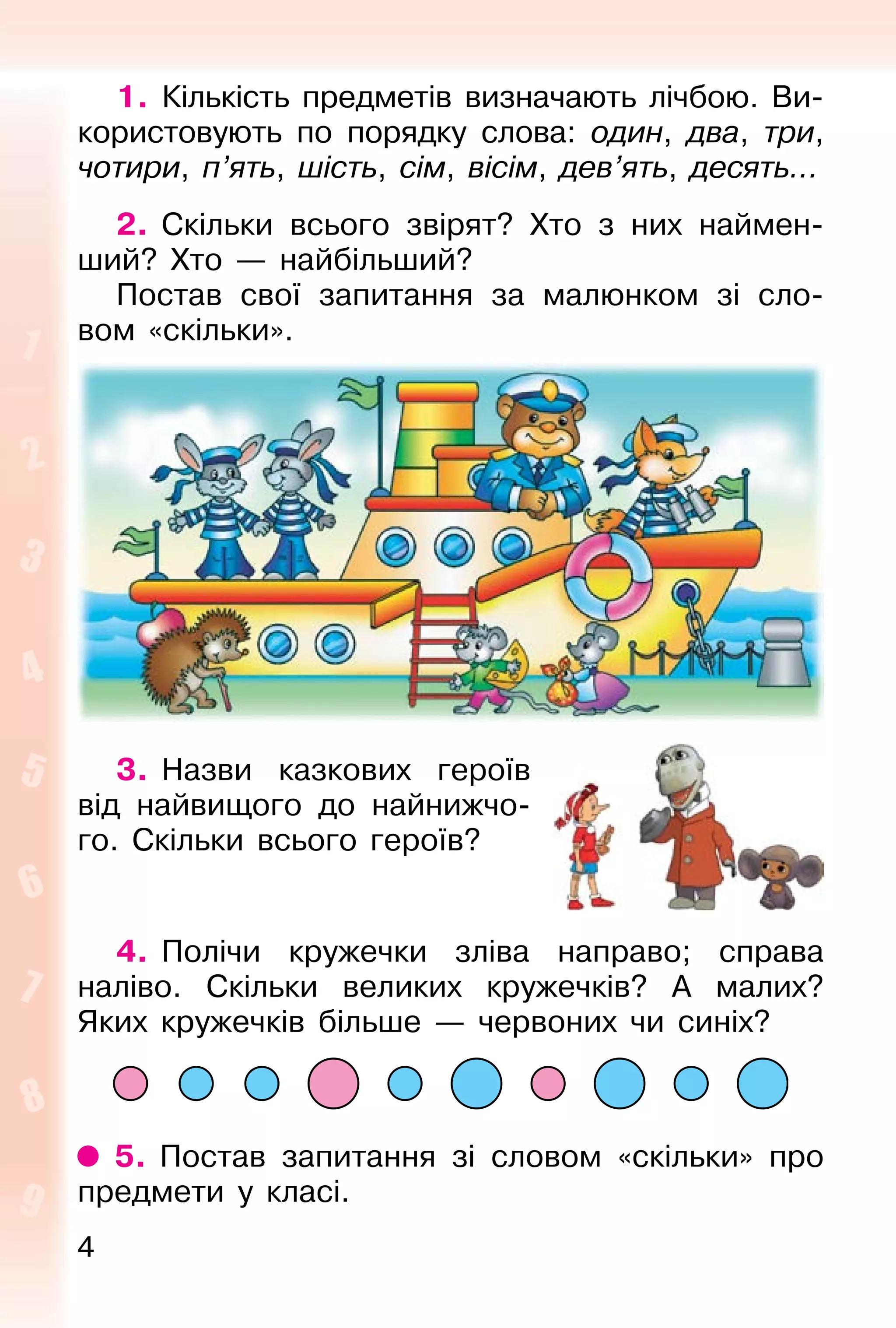 4
1. Кількість предметів визначають лічбою. Ви-
користовують по порядку слова: один, два, три,
чотири, п’ять, шість, сім, вісім, дев’ять, десять...
2. Скільки всього звірят? Хто з них наймен-
ший? Хто — найбільший?
Постав свої запитання за малюнком зі сло-
вом «скільки».
3. Назви казкових героїв
від найвищого до найнижчо-
го. Скільки всього героїв?
4. Полічи кружечки зліва направо; справа
наліво. Скільки великих кружечків? А малих?
Яких кружечків більше — червоних чи синіх?
5. Постав запитання зі словом «скільки» про
предмети у класі.
 