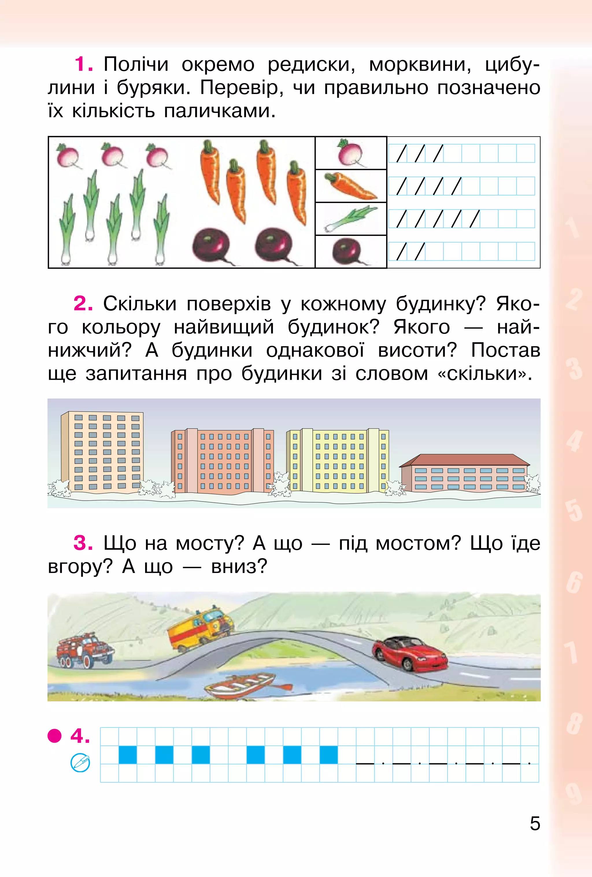 5
1. Полічи окремо редиски, морквини, цибу-
лини і буряки. Перевір, чи правильно позначено
їх кількість паличками.
2. Скільки поверхів у кожному будинку? Яко-
го кольору найвищий будинок? Якого — най-
нижчий? А будинки однакової висоти? Постав
ще запитання про будинки зі словом «скільки».
3. Що на мосту? А що — під мостом? Що їде
вгору? А що — вниз?
4.
 