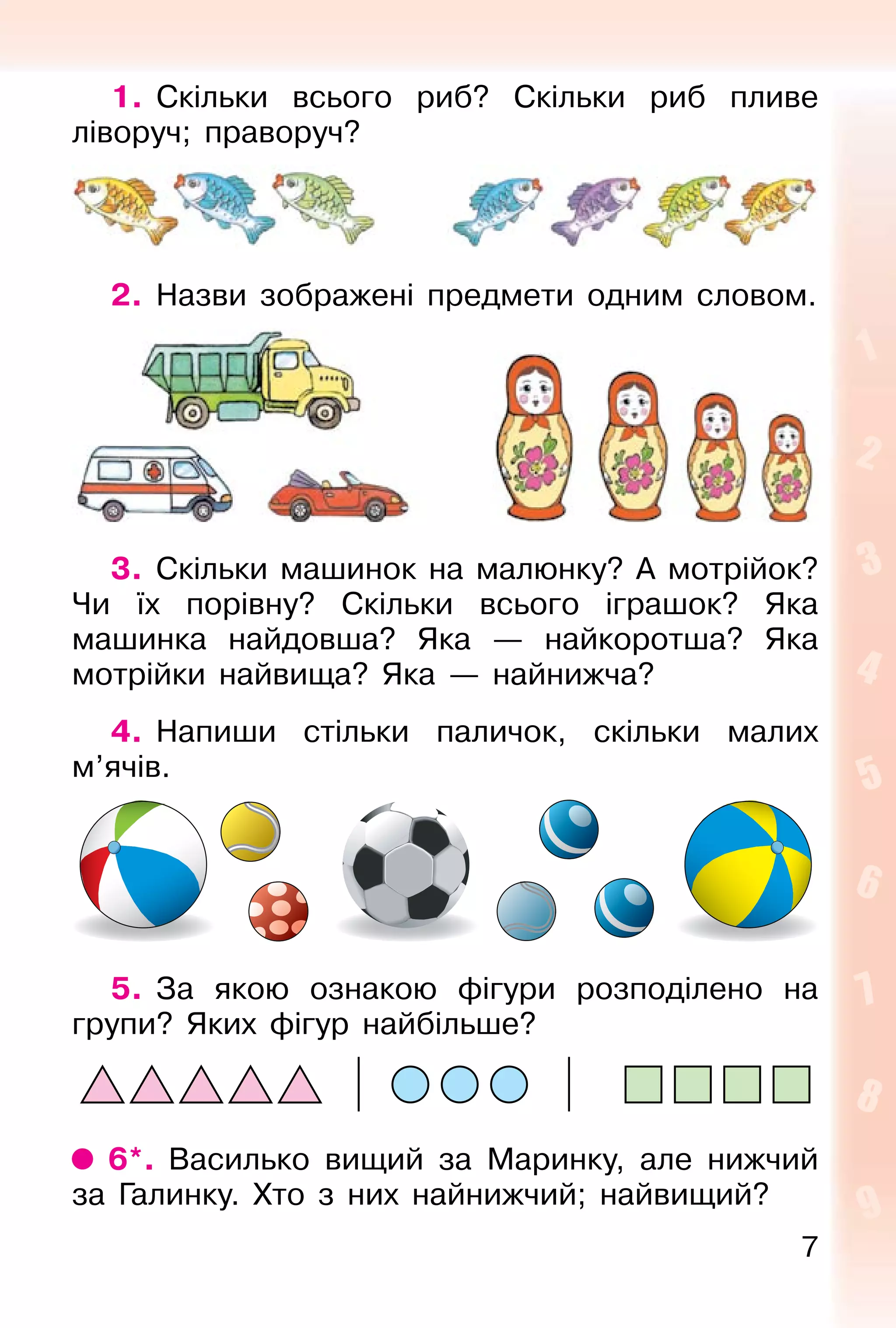 7
1. Скільки всього риб? Скільки риб пливе
ліворуч; праворуч?
2. Назви зображені предмети одним словом.
3. Скільки машинок на малюнку? А мотрійок?
Чи їх порівну? Скільки всього іграшок? Яка
машинка найдовша? Яка — найкоротша? Яка
мотрійки найвища? Яка — найнижча?
4. Напиши стільки паличок, скільки малих
м’ячів.
5. За якою ознакою фігури розподілено на
групи? Яких фігур найбільше?
6*. Василько вищий за Маринку, але нижчий
за Галинку. Хто з них найнижчий; найвищий?
 