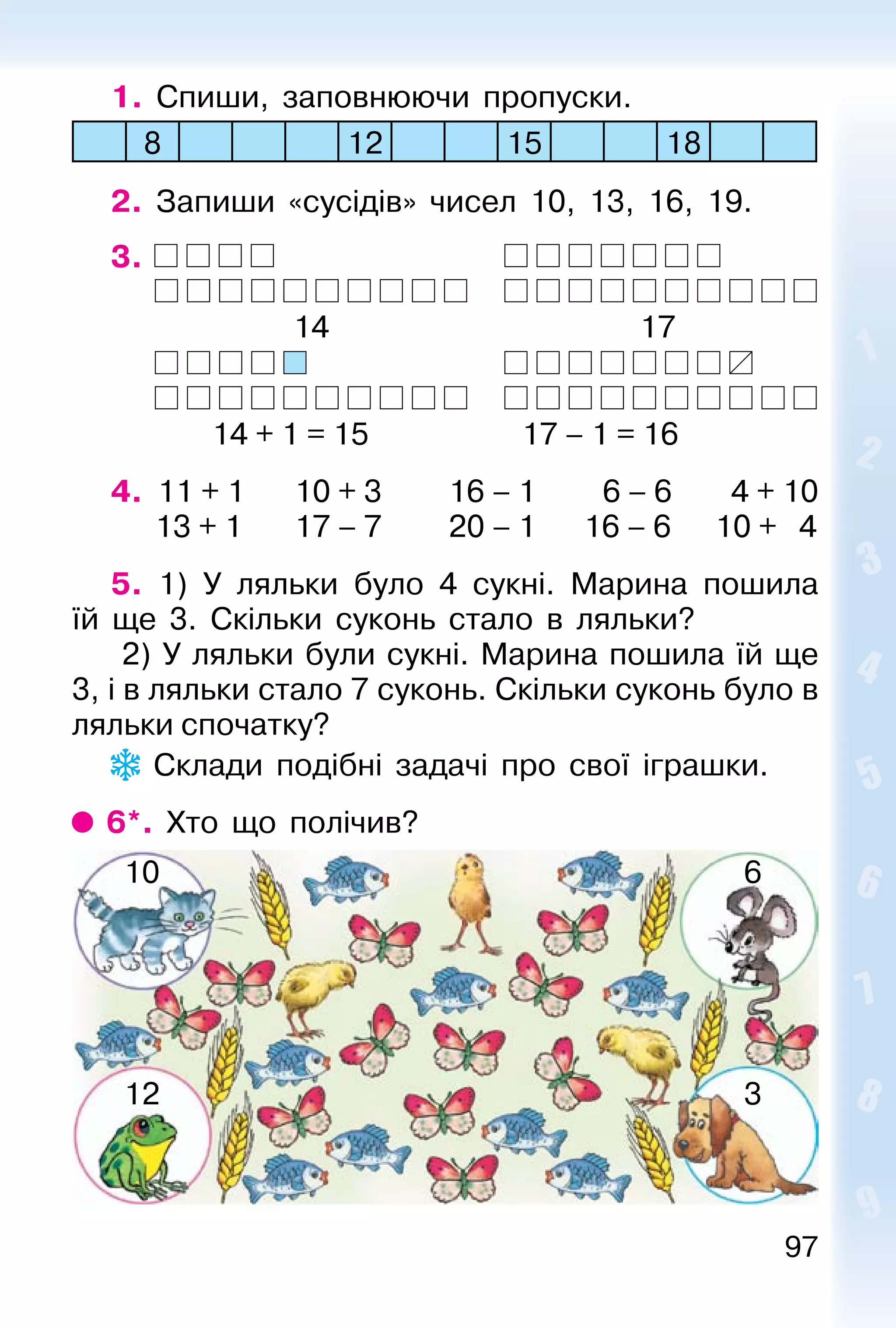 97
1. Спиши, заповнюючи пропуски.
8 12 15 18
2. Запиши «сусідів» чисел 10, 13, 16, 19.
3.
14 17
14 + 1 = 15 17 – 1 = 16
4. 11 + 1 10 + 3 16 – 1 6 – 6 4 + 10
13 + 1 17 – 7 20 – 1 16 – 6 10 + 4
5. 1) У ляльки було 4 сукні. Марина пошила
їй ще 3. Скільки суконь стало в ляльки?
2) У ляльки були сукні. Марина пошила їй ще
3, і в ляльки стало 7 суконь. Скільки суконь було в
ляльки спочатку?
Склади подібні задачі про свої іграшки.
6*. Хто що полічив?
10 6
12 3
 