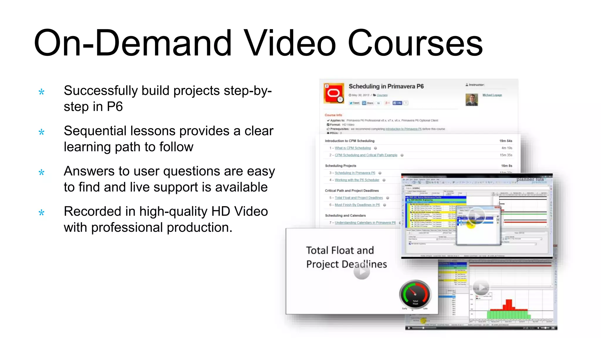 On-Demand Video Courses
Successfully build projects step-by-
step in P6
Sequential lessons provides a clear
learning path to follow
Answers to user questions are easy
to find and live support is available
Recorded in high-quality HD Video
with professional production.
 