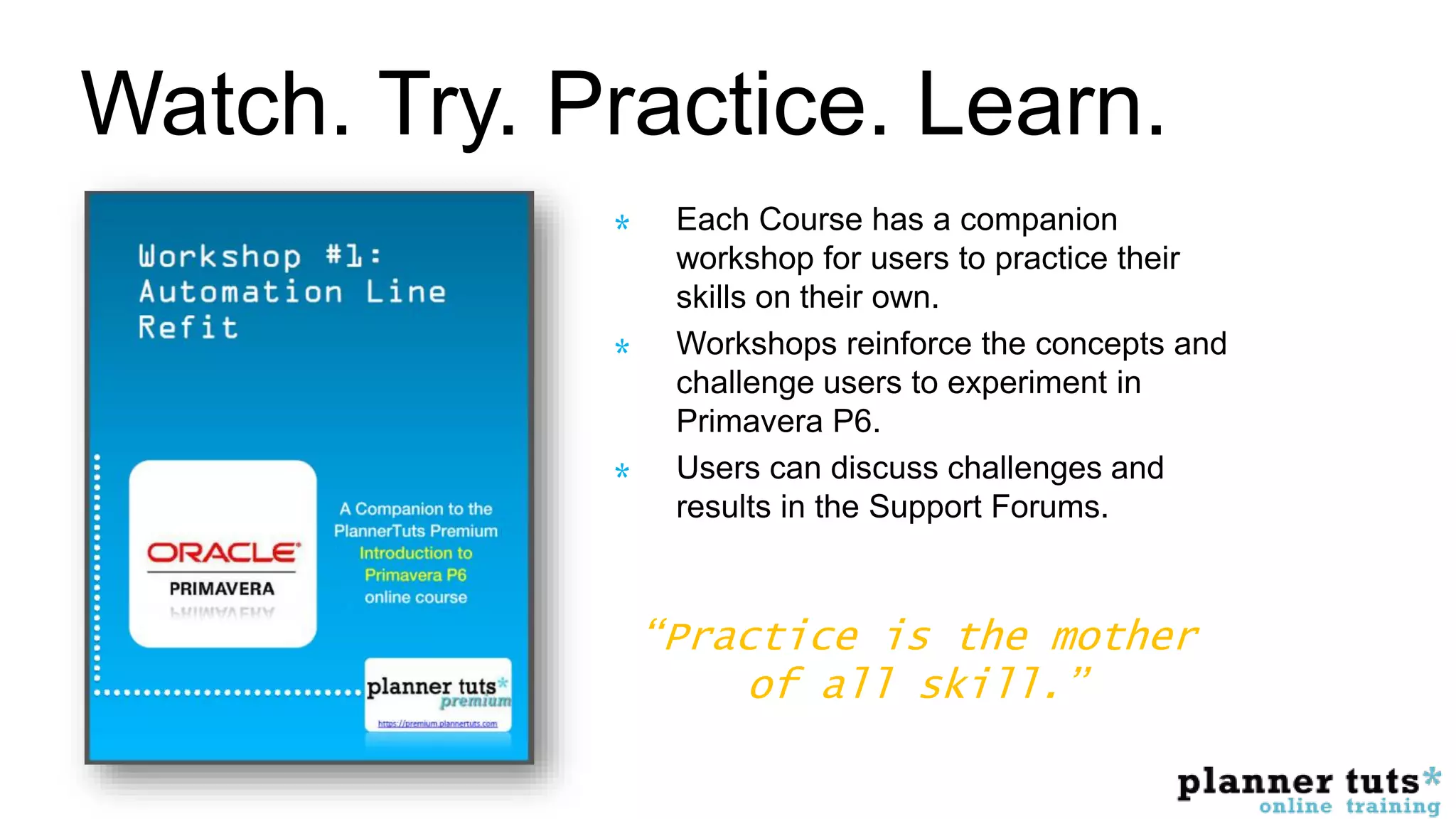 Watch. Try. Practice. Learn.
Each Course has a companion
workshop for users to practice their
skills on their own.
Workshops reinforce the concepts and
challenge users to experiment in
Primavera P6.
Users can discuss challenges and
results in the Support Forums.
“Practice is the mother
of all skill.”
 