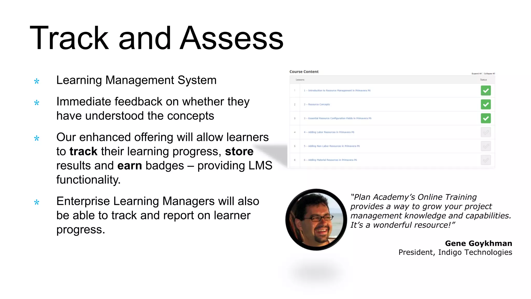 Track and Assess
Learning Management System
Immediate feedback on whether they
have understood the concepts
Our enhanced offering will allow learners
to track their learning progress, store
results and earn badges – providing LMS
functionality.
Enterprise Learning Managers will also
be able to track and report on learner
progress.
“Plan Academy’s Online Training
provides a way to grow your project
management knowledge and capabilities.
It’s a wonderful resource!”
Gene Goykhman
President, Indigo Technologies
 