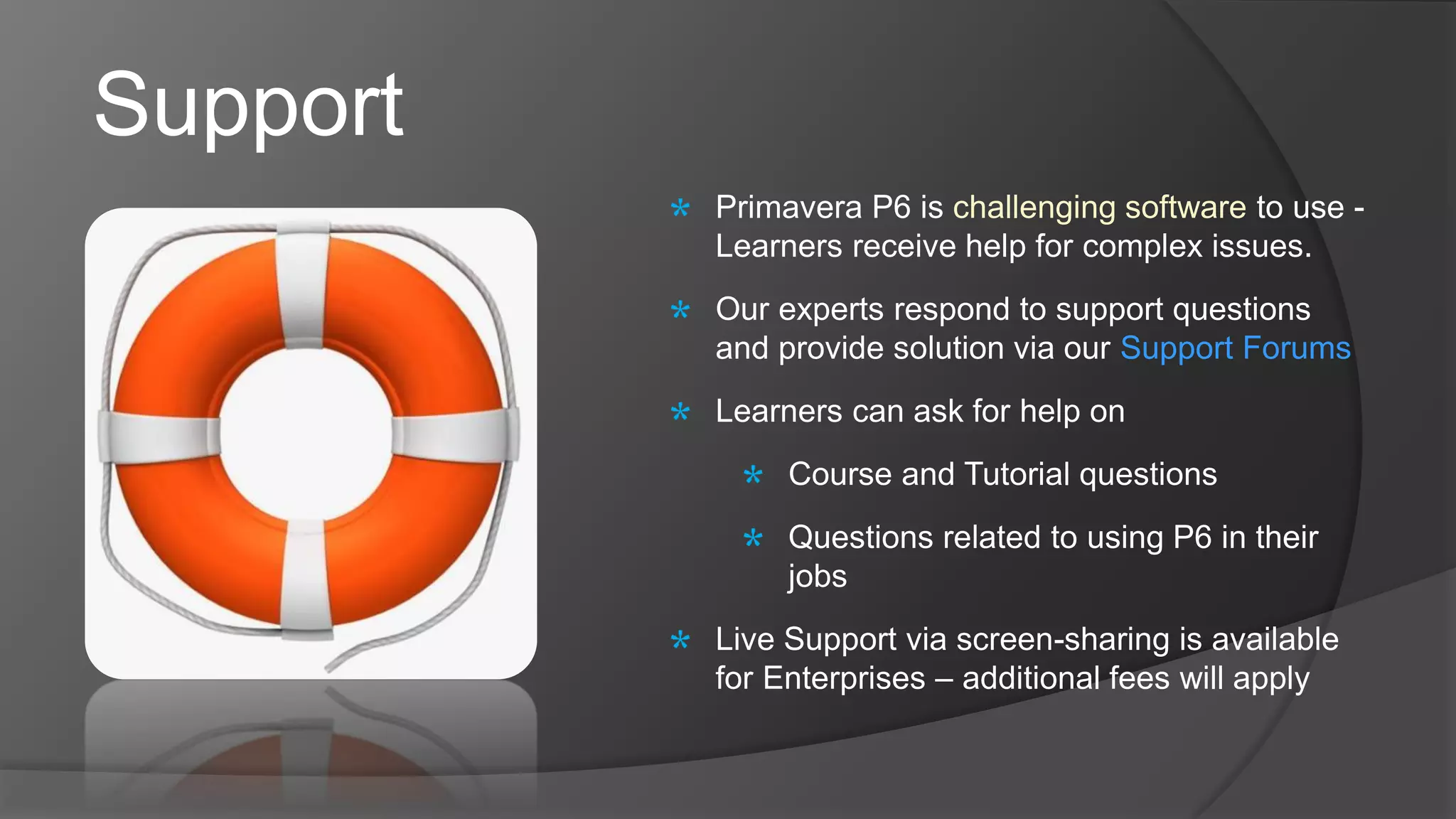 Support
Primavera P6 is challenging software to use -
Learners receive help for complex issues.
Our experts respond to support questions
and provide solution via our Support Forums
Learners can ask for help on
Course and Tutorial questions
Questions related to using P6 in their
jobs
Live Support via screen-sharing is available
for Enterprises – additional fees will apply
 