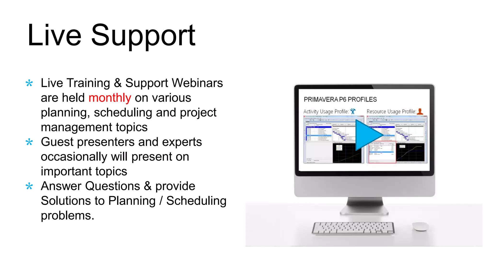 Live Support
Live Training & Support Webinars
are held monthly on various
planning, scheduling and project
management topics
Guest presenters and experts
occasionally will present on
important topics
Answer Questions & provide
Solutions to Planning / Scheduling
problems.
 