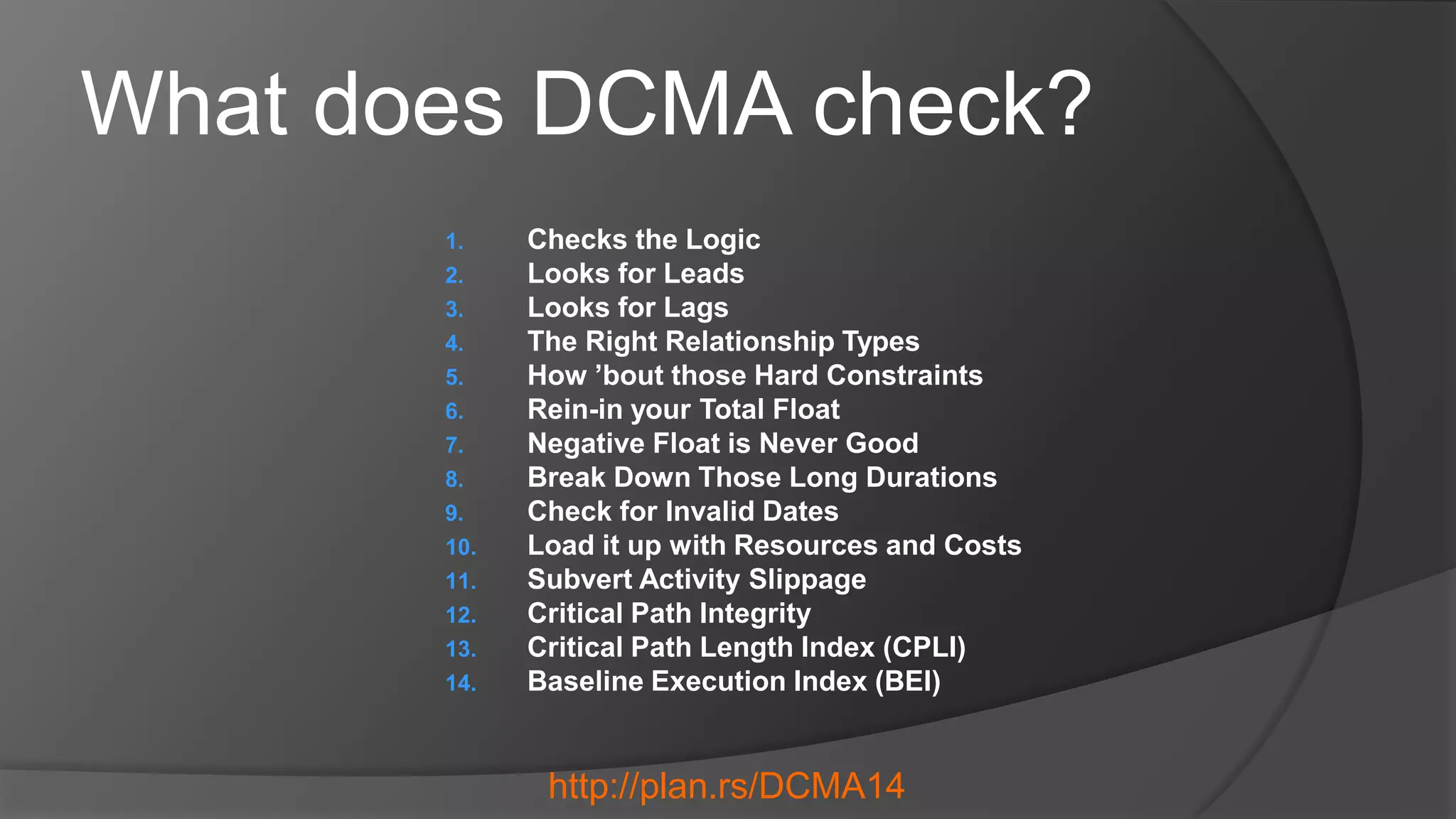 What does DCMA check?
1. Checks the Logic
2. Looks for Leads
3. Looks for Lags
4. The Right Relationship Types
5. How ’bout those Hard Constraints
6. Rein-in your Total Float
7. Negative Float is Never Good
8. Break Down Those Long Durations
9. Check for Invalid Dates
10. Load it up with Resources and Costs
11. Subvert Activity Slippage
12. Critical Path Integrity
13. Critical Path Length Index (CPLI)
14. Baseline Execution Index (BEI)
http://plan.rs/DCMA14
 