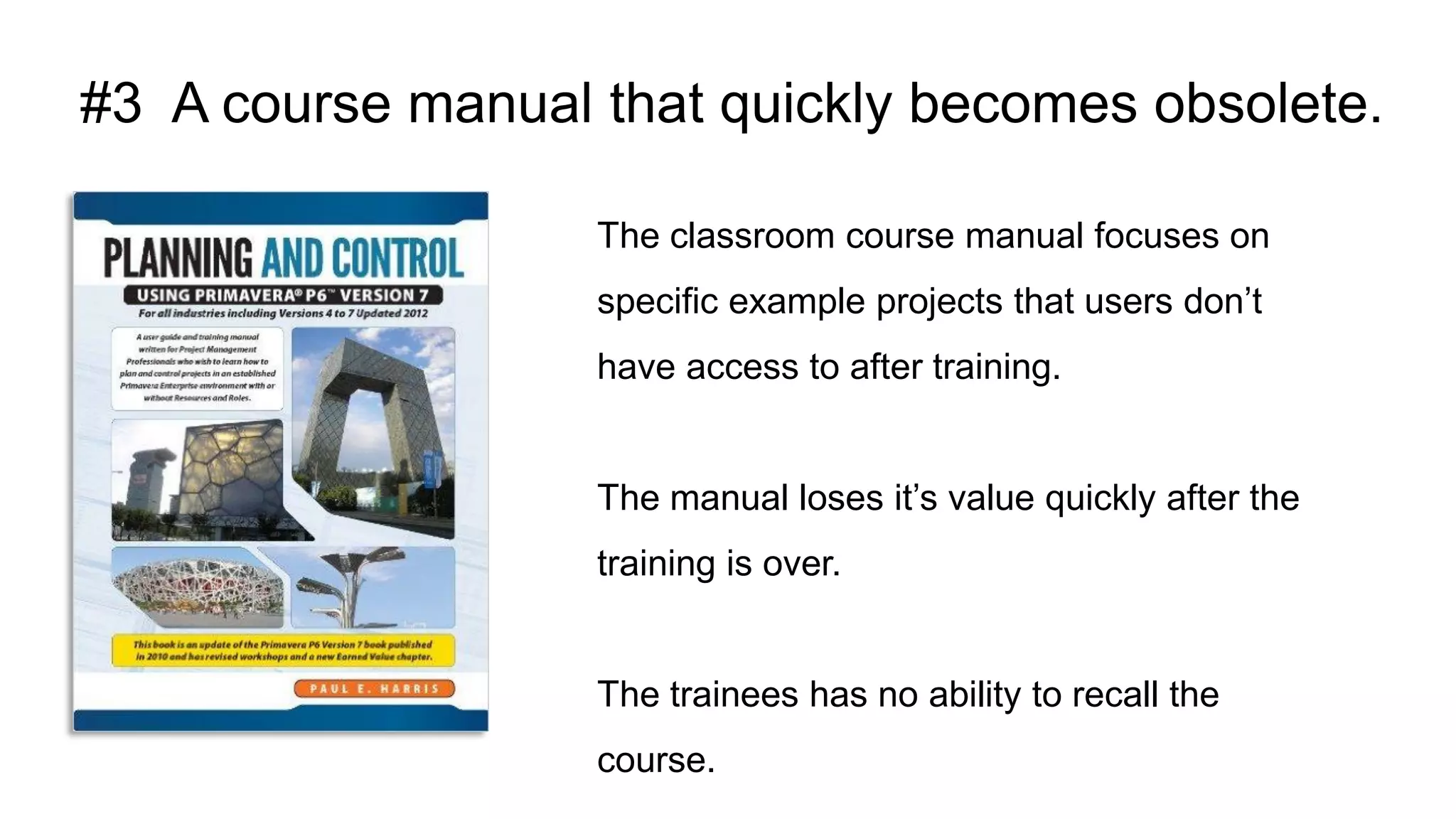 #3 A course manual that quickly becomes obsolete.
The classroom course manual focuses on
specific example projects that users don’t
have access to after training.
The manual loses it’s value quickly after the
training is over.
The trainees has no ability to recall the
course.
 
