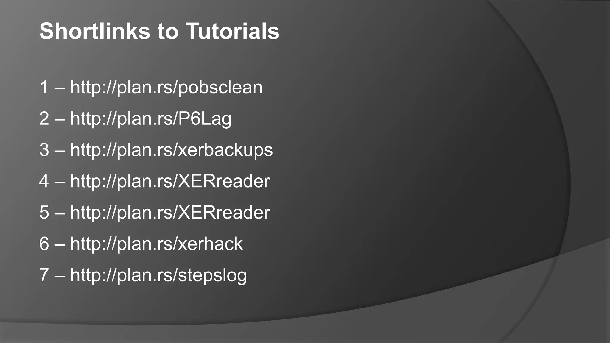 Shortlinks to Tutorials
1 – http://plan.rs/pobsclean
2 – http://plan.rs/P6Lag
3 – http://plan.rs/xerbackups
4 – http://plan.rs/XERreader
5 – http://plan.rs/XERreader
6 – http://plan.rs/xerhack
7 – http://plan.rs/stepslog
 