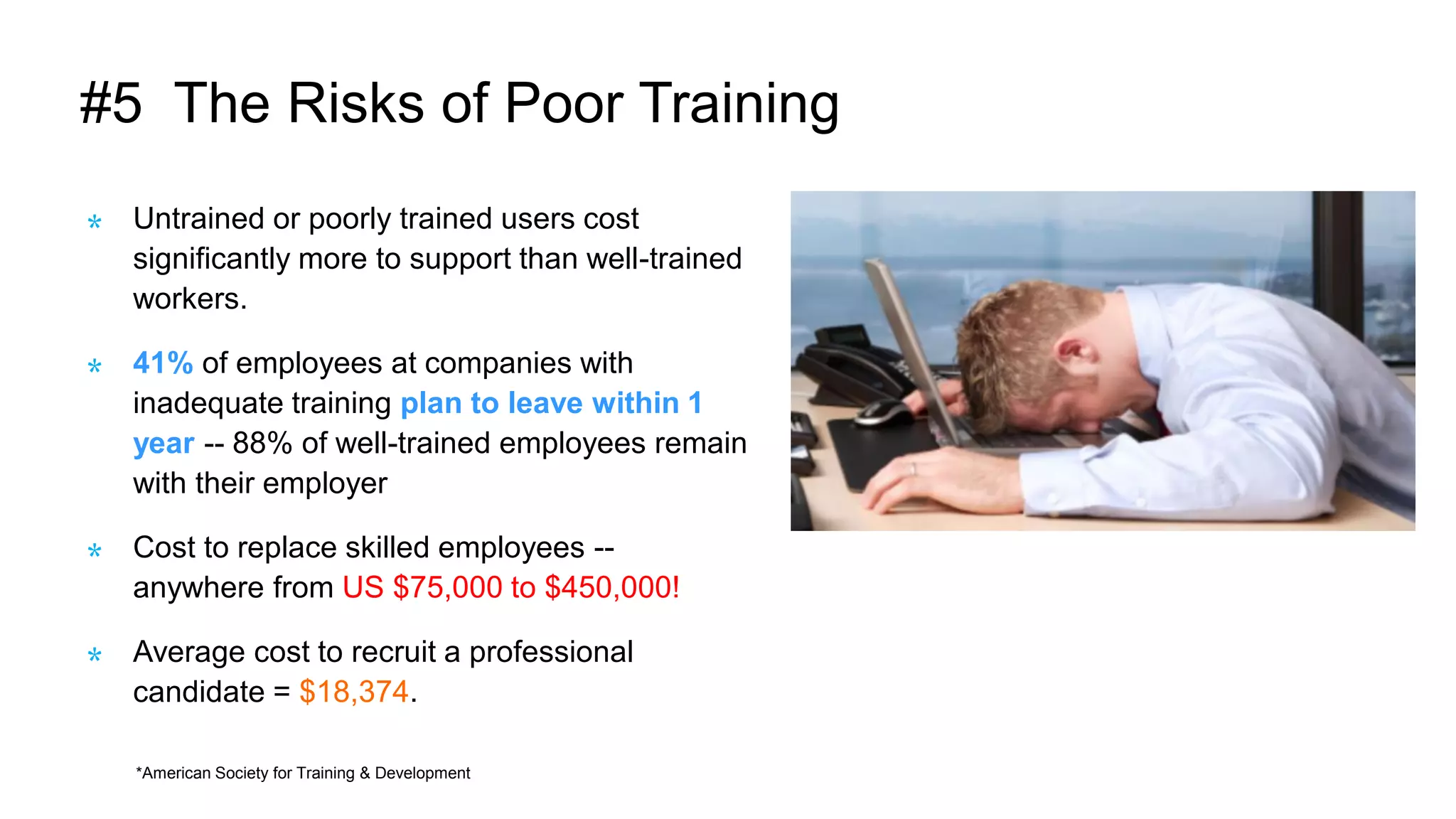 #5 The Risks of Poor Training
Untrained or poorly trained users cost
significantly more to support than well-trained
workers.
41% of employees at companies with
inadequate training plan to leave within 1
year -- 88% of well-trained employees remain
with their employer
Cost to replace skilled employees --
anywhere from US $75,000 to $450,000!
Average cost to recruit a professional
candidate = $18,374.
*American Society for Training & Development
 