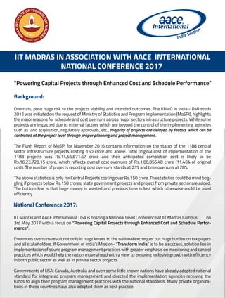 IIT MADRAS IN ASSOCIATION WITH AACE INTERNATIONAL
NATIONAL CONFERENCE 2017
Background:
Overruns, pose huge risk to the projects viability and intended outcomes. The KPMG in India - PMI study
2012 was initiated on the request of Ministry of Statistics and Program Implementation (MoSPI), highlights
the major reasons for schedule and cost overruns across major sectors infrastructure projects. While some
projects are impacted due to external factors which are beyond the control of the implementing agencies
such as land acquisition, regulatory approvals, etc., majority of projects are delayed by factors which can be
controlled at the project level through proper planning and project management.
The Flash Report of MoSPI for November 2016 contains information on the status of the 1188 central
sector infrastructure projects costing 150 crore and above. Total original cost of implementation of the
1188 projects was Rs.14,56,871.67 crore and their anticipated completion cost is likely to be
Rs.16,23,728.15 crore, which reflects overall cost overruns of Rs.1,66,856.48 crore (11.45% of original
cost). The number of projects reporting cost overruns stands at 23% and time overruns at 28%.
The above statistics is only for Central Projects costing over Rs.150 crore. The statistics could be mind bog-
gling if projects below Rs.150 crores, state government projects and project from private sector are added.
The bottom line is that huge money is wasted and precious time is lost which otherwise could be used
efficiently.
“Powering Capital Projects through Enhanced Cost and Schedule Performance”
IIT Madras and AACE international, USA is hosting a National Level Conference at IIT Madras Campus on
3rd May 2017 with a focus on “Powering Capital Projects through Enhanced Cost and Schedule Perfor-
mance”.
Enormous overruns result not only in huge losses to the national exchequer but huge burden on tax payers
and all stakeholders. If Government of India’s Mission- “Transform India” is to be a success, solution lies in
implementation of sound program management practices with greater emphasis on monitoring and control
practices which would help the nation move ahead with a view to ensuring inclusive growth with efficiency
in both public sector as well as in private sector projects.
Governments of USA, Canada, Australia and even some little known nations have already adopted national
standard for integrated program management and directed the implementation agencies receiving the
funds to align their program management practices with the national standards. Many private organiza-
tions in those countries have also adopted them as best practice.
National Conference 2017:
 