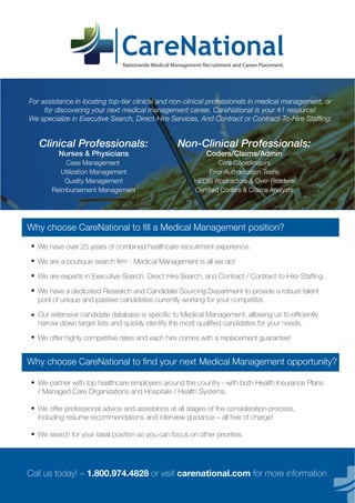 Nationwide Medical Management Recruitment and Career Placement.
For assistance in locating top-tier clinical and non-clinical professionals in medical management, or
for discovering your next medical management career, CareNational is your #1 resource!
We specialize in Executive Search, Direct-Hire Services, And Contract or Contract-To-Hire Stafﬁng:
We have over 25 years of combined healthcare recruitment experience.
We are a boutique search ﬁrm - Medical Management is all we do!
We are experts in Executive Search, Direct Hire Search, and Contract / Contract-to-Hire Stafﬁng.
We have a dedicated Research and Candidate Sourcing Department to provide a robust talent
pool of unique and passive candidates currently working for your competitor.
Our extensive candidate database is speciﬁc to Medical Management, allowing us to efﬁciently
narrow down target lists and quickly identify the most qualiﬁed candidates for your needs.
We offer highly competitive rates and each hire comes with a replacement guarantee!
We partner with top healthcare employers around the country - with both Health Insurance Plans
/ Managed Care Organizations and Hospitals / Health Systems.
We offer professional advice and assistance at all stages of the consideration process,
including resume recommendations and interview guidance – all free of charge!
We search for your ideal position so you can focus on other priorities.
Clinical Professionals:
Nurses & Physicians
Case Management
Utilization Management
Quality Management
Reimbursement Management
Non-Clinical Professionals:
Coders/Claims/Admin
Care Coordinators
Prior Authorization Techs
HEDIS Abstractors & Over-Readers
Certiﬁed Coders & Claims Analysts
Why choose CareNational to ﬁll a Medical Management position?
Why choose CareNational to ﬁnd your next Medical Management opportunity?
Call us today! – 1.800.974.4828 or visit carenational.com for more information
•
•
•
•
•
•
•
•
•
 