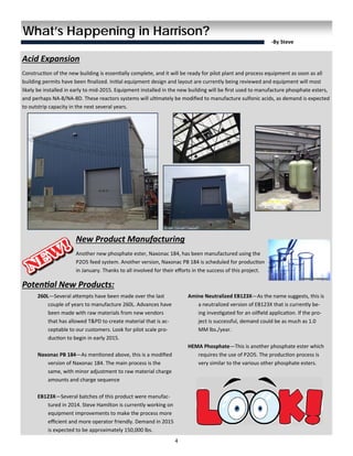 4 
 
What’s Happening in Harrison?
‐By Steve  
Acid Expansion 
Construc on of the new building is essen ally complete, and it will be ready for pilot plant and process equipment as soon as all 
building permits have been ﬁnalized. Ini al equipment design and layout are currently being reviewed and equipment will most 
likely be installed in early to mid-2015. Equipment installed in the new building will be ﬁrst used to manufacture phosphate esters, 
and perhaps NA-8/NA-8D. These reactors systems will ul mately be modiﬁed to manufacture sulfonic acids, as demand is expected 
to outstrip capacity in the next several years. 
 
 
 
 
 
 
 
 
 
 
New Product Manufacturing 
Another new phosphate ester, Naxonac 184, has been manufactured using the 
P2O5 feed system. Another version, Naxonac PB 184 is scheduled for produc on 
in January. Thanks to all involved for their eﬀorts in the success of this project. 
Poten al New Products: 
260L—Several a empts have been made over the last 
couple of years to manufacture 260L. Advances have 
been made with raw materials from new vendors 
that has allowed T&PD to create material that is ac-
ceptable to our customers. Look for pilot scale pro-
duc on to begin in early 2015. 
  
Naxonac PB 184—As men oned above, this is a modiﬁed 
version of Naxonac 184. The main process is the 
same, with minor adjustment to raw material charge 
amounts and charge sequence 
 
EB123X—Several batches of this product were manufac-
tured in 2014. Steve Hamilton is currently working on 
equipment improvements to make the process more 
eﬃcient and more operator friendly. Demand in 2015 
is expected to be approximately 150,000 lbs. 
Amine Neutralized EB123X—As the name suggests, this is 
a neutralized version of EB123X that is currently be-
ing inves gated for an oilﬁeld applica on. If the pro-
ject is successful, demand could be as much as 1.0 
MM lbs./year. 
 
HEMA Phosphate—This is another phosphate ester which 
requires the use of P2O5. The produc on process is 
very similar to the various other phosphate esters. 
 