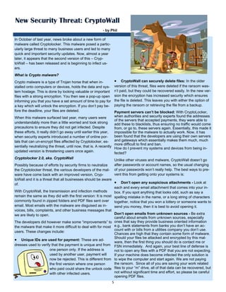 5 
 
In October of last year, news broke about a new form of
malware called Cryptolocker. This malware posed a partic-
ularly large threat to many business users and led to many
quick and important security updates. Now, almost a year
later, it appears that the second version of this – Cryp-
toWall – has been released and is beginning to infect us-
ers.
What is Crypto malware?
Crypto malware is a type of Trojan horse that when in-
stalled onto computers or devices, holds the data and sys-
tem hostage. This is done by locking valuable or important
files with a strong encryption. You then see a pop-up open
informing you that you have a set amount of time to pay for
a key which will unlock the encryption. If you don’t pay be-
fore the deadline, your files are deleted.
When this malware surfaced last year, many users were
understandably more than a little worried and took strong
precautions to ensure they did not get infected. Despite
these efforts, it really didn’t go away until earlier this year,
when security experts introduced a number of online por-
tals that can un-encrypt files affected by Cryptolocker, es-
sentially neutralizing the threat, until now, that is. A recently
updated version is threatening users once again.
Cryptolocker 2.0, aka. CryptoWall
Possibly because of efforts by security firms to neutralize
the Cryptolocker threat, the various developers of the mal-
ware have come back with an improved version, Cryp-
toWall and it is a threat that all businesses should be aware
of.
With CryptoWall, the transmission and infection methods
remain the same as they did with the first version: It is most
commonly found in zipped folders and PDF files sent over
email. Most emails with the malware are disguised as in-
voices, bills, complaints, and other business messages that
we are likely to open.
The developers did however make some “improvements” to
the malware that make it more difficult to deal with for most
users. These changes include:
 Unique IDs are used for payment: These are ad-
dresses used to verify that the payment is unique and from
one person only. If the address is
used by another user, payment will
now be rejected. This is different from
the first version where one person
who paid could share the unlock code
with other infected users.
 CryptoWall can securely delete files: In the older
version of this threat, files were deleted if the ransom was-
n’t paid, but they could be recovered easily. In the new ver-
sion the encryption has increased security which ensures
the file is deleted. This leaves you with either the option of
paying the ransom or retrieving the file from a backup.
Payment servers can’t be blocked: With CryptoLocker,
when authorities and security experts found the addresses
of the servers that accepted payments, they were able to
add these to blacklists, thus ensuring no traffic would come
from, or go to, these servers again. Essentially, this made it
impossible for the malware to actually work. Now, it has
been found that the developers are using their own servers
and gateways which essentially makes them much, much
more difficult to find and ban.
How do I prevent my systems and devices from being in-
fected?
Unlike other viruses and malware, CryptoWall doesn’t go
after passwords or account names, so the usual changing
of your passwords won’t really help. The best ways to pre-
vent this from getting onto your systems is:
 Don’t open any suspicious attachments - Look at
each and every email attachment that comes into your in-
box. If you spot anything that looks odd, such as say a
spelling mistake in the name, or a long string of characters
together, notice that you won a lottery or someone wants to
send you money, then it is best to avoid opening it.
Don’t open emails from unknown sources - Be extra
careful about emails from unknown sources, especially
ones that say they provide business oriented information
e.g., bank statements from banks you don’t have an ac-
count with or bills from a utilities company you don’t use.
Chances are high that they contain some form of malware.
Should your files be attacked and encrypted by this mal-
ware, then the first thing you should do is contact me or
FSN immediately. And again, your best line of defense is
not to open any files with a PDF that you are not expecting.
If your machine does become infected the only solution is
to wipe the computer and start again. We are not paying
the ransom. Since all of you are saving your work related
files to your “m” drive, all of that data can be recovered, but
not without significant time and effort, so please be careful
opening PDF files.
New Security Threat: CryptoWall
- by Phil
 