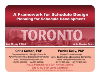 A Framework for Schedule Design
     Planning for Schedule Development




   Chris Carson, PSP                                       Patrick Kelly, PSP
Corporate Director of Project Controls                       Project Controls Manager

  Chris.Carson@alphacorporation.com                      Patrick.Kelly@alphacorporation.com
 (O) 757-533-9368   (M) 757-342-5524                    (O) 757-533-9368    (M) 757-217-6820
                AACE International’s 52nd Annual Meeting
                   and ICEC’s 6th World Congress
                 on Cost Engineering, Project Management, and Quantity Surveying
 