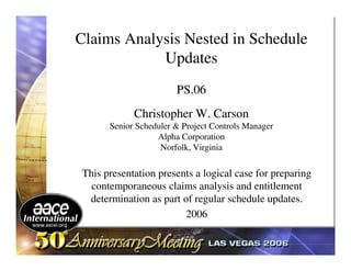 Claims Analysis Nested in Schedule
            Updates
                       PS.06
            Christopher W. Carson
      Senior Scheduler & Project Controls Manager
                  Alpha Corporation
                   Norfolk, Virginia

This presentation presents a logical case for preparing
  contemporaneous claims analysis and entitlement
 determination as part of regular schedule updates.
                        2006
 