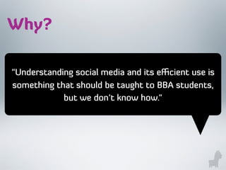 "Understanding social media and its eﬃcient use is
something that should be taught to BBA students,
but we don't know how."
Why?
 
