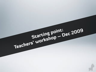 Starting point:
Teachers’ workshop – Dec 2009
 