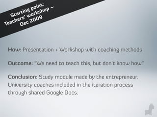 How: Presentation + Workshop with coaching methods
Outcome: "We need to teach this, but don't know how."
Conclusion: Study module made by the entrepreneur.
University coaches included in the iteration process
through shared Google Docs.
Starting point:
Teachers’ workshop –
Dec 2009
 