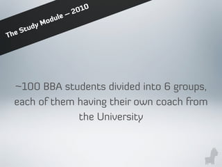 ~100 BBA students divided into 6 groups,
each of them having their own coach from
the University
The Study Module – 2010
 