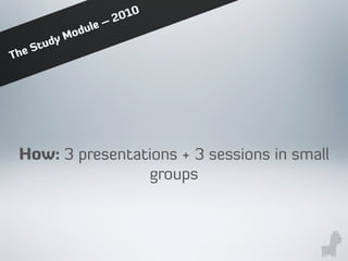 How: 3 presentations + 3 sessions in small
groups
The Study Module – 2010
 