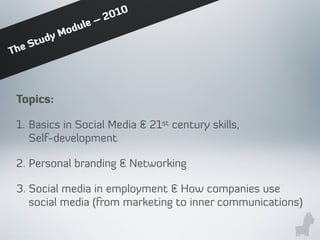 Topics:
1. Basics in Social Media & 21st century skills,
Self-development
2. Personal branding & Networking
3. Social media in employment & How companies use
social media (from marketing to inner communications)
The Study Module – 2010
 