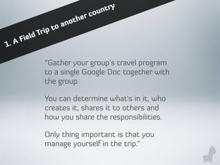 “Gather your group's travel program
to a single Google Doc together with
the group.
You can determine what's in it, who
creates it, shares it to others and
how you share the responsibilities.
Only thing important is that you
manage yourself in the trip.”
1. A Field Trip to another country
 