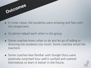 • In most cases, the students were amazing and fast with
the assignment.
• Students helped each other in the group.
• Some coaches knew what to do and let go of telling or
directing the students too much. Some coaches acted like
teachers.
• Some coaches less familiar with Google Docs were
positively surprised how well it worked and wanted
themselves to learn it better in the future.
Outcomes
 