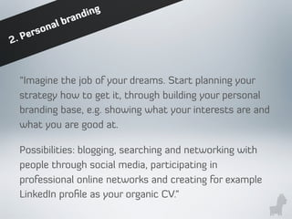 “Imagine the job of your dreams. Start planning your
strategy how to get it, through building your personal
branding base, e.g. showing what your interests are and
what you are good at.
Possibilities: blogging, searching and networking with
people through social media, participating in
professional online networks and creating for example
LinkedIn proﬁle as your organic CV.”
2. Personal branding
 