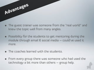 • The guest trainer was someone from the "real world" and
knew the topic well from many angles.
• Possibility for the students to get mentoring during the
module through email & social media – could’ve used it
more.
• The coaches learned with the students.
• From every group there was someone who had used the
technology a bit more than others – group help.
Advantages
 