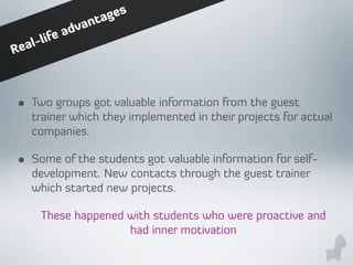 • Two groups got valuable information from the guest
trainer which they implemented in their projects for actual
companies.
• Some of the students got valuable information for self-
development. New contacts through the guest trainer
which started new projects.
These happened with students who were proactive and
had inner motivation
Real-life advantages
 