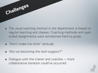 • The usual teaching method in the department is based on
regular teaching and classes. Coaching methods and open
ended assignments were sometimes hard to grasp.
• "Don't make me think" attitude.
• "Are we becoming the tech support?"
• Dialogue with the trainer and coaches – more
collaborative iteration could’ve occurred.
Challenges
 