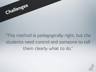 Challenges
"This method is pedagogically right, but the
students need control and someone to tell
them clearly what to do."
 