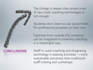 CONCLUSIONS
The change is deeper than simply a set
of new tools: teaching technologies is
not enough.
Students don’t learn to use social media
for professional purposes on their own.
Expertise from outside the university
can be integrated in university teaching
in a meaningful way.
Staﬀ in-work coaching and integrating
technology in existing activities -> more
sustainable outcomes than traditional
staﬀ training and workshops
CONCLUSIONS
 