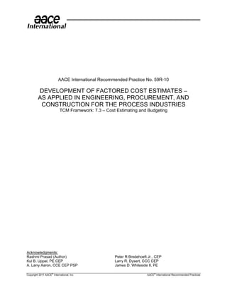 AACE International Recommended Practice No. 59R-10

         DEVELOPMENT OF FACTORED COST ESTIMATES –
         AS APPLIED IN ENGINEERING, PROCUREMENT, AND
          CONSTRUCTION FOR THE PROCESS INDUSTRIES
                           TCM Framework: 7.3 – Cost Estimating and Budgeting




Acknowledgments:
Rashmi Prasad (Author)                              Peter R Bredehoeft Jr., CEP
Kul B. Uppal, PE CEP                                Larry R. Dysert, CCC CEP
A. Larry Aaron, CCE CEP PSP                         James D. Whiteside II, PE

Copyright 2011 AACE® International, Inc.                              AACE® International Recommended Practices
 