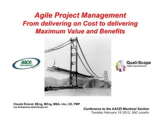 Agile Project Management
        From delivering on Cost to delivering
           Maximum Value and Benefits




Claude Émond, BEng, MEng, MBA, rmc, CD, PMP
Les Entreprises Quali•Scope Inc.
                                              Conference to the AACEI Montreal Section
                                                                           Claude Emond and
                                   1               Tuesday February 19 2013, SNC-Lavalin
                                                                              QualiScope 2013
 