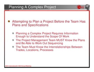 Planning A Complex Project


 Attempting to Plan a Project Before the Team Has
 Plans and Specifications

   Planning a Complex Project Requires Information
   Enough to Understand the Scope Of Work
   The Project Management Team MUST Know the Plans
   and Be Able to Work Out Sequencing
   The Team Must Know the Interrelationships Between
   Trades, Locations, Processes
 
