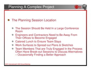 Planning A Complex Project


 The Planning Session Location

   The Session Should Be Held In a Large Conference
   Room
   Engineers and Contractors Need to Be Away From
   Their Offices to Become Engaged
   Catered Lunch to Ensure Team Stays
   Work Surfaces to Spread out Plans & Sketches
   Team Members That are Truly Engaged In the Process
   Often Have Break-out Sessions to Discuss Alternatives
   – Occasionally Finding a Better Approach
 