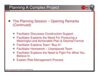 Planning A Complex Project


 The Planning Session – Opening Remarks
 (Continued)

   Facilitator Discusses Construction Support
   Facilitator Explains the Need For Producing a
   Meaningful and Achievable Plan & Desired Format
   Facilitator Explains Team “Buy-In”
   Facilitator Homework – Unprepared Team
   Facilitator Explains the Need to Fight For What You
   Believe In
   Explain Risk Management Process
 