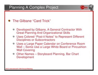 Planning A Complex Project


 The Gilbane “Card Trick”

   Developed by Gilbane, A General Contractor With
   Great Planning And Organizational Skills
   Uses Colored “Post-it Notes” to Represent Different
   Disciplines or Subcontractors
   Uses a Large Paper Calendar on Conference Room
   Wall – Some Use a Large White Board or Pincushion
   Wall Covering
   Other Names – Storyboard Planning, Bar Chart
   Development
 