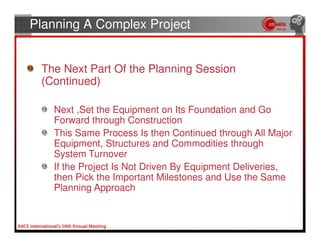 Planning A Complex Project


 The Next Part Of the Planning Session
 (Continued)

   Next ,Set the Equipment on Its Foundation and Go
   Forward through Construction
   This Same Process Is then Continued through All Major
   Equipment, Structures and Commodities through
   System Turnover
   If the Project Is Not Driven By Equipment Deliveries,
   then Pick the Important Milestones and Use the Same
   Planning Approach
 