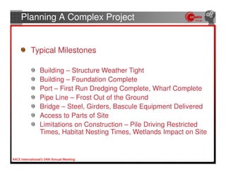 Planning A Complex Project


  Typical Milestones

    Building – Structure Weather Tight
    Building – Foundation Complete
    Port – First Run Dredging Complete, Wharf Complete
    Pipe Line – Frost Out of the Ground
    Bridge – Steel, Girders, Bascule Equipment Delivered
    Access to Parts of Site
    Limitations on Construction – Pile Driving Restricted
    Times, Habitat Nesting Times, Wetlands Impact on Site
 