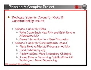 Planning A Complex Project

 Dedicate Specific Colors for Risks &
 Constructability Issues

   Choose a Color for Risks
     Write Down Each New Risk and Stick Next to
     Affected Activity
     Saves Interruption from Main Discussion
   Choose a Color for Constructability Issues
     Place Next to Affected Process or Activity
     Used as Memory Jog
     Review at End, Make Necessary Changes
     Saves Time in Discussing Details While Still
     Working out Basic Sequencing
 