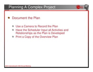 Planning A Complex Project

 Document the Plan

   Use a Camera to Record the Plan
   Have the Scheduler Input all Activities and
   Relationships as the Plan is Developed
   Print a Copy of the Overview Plan
 